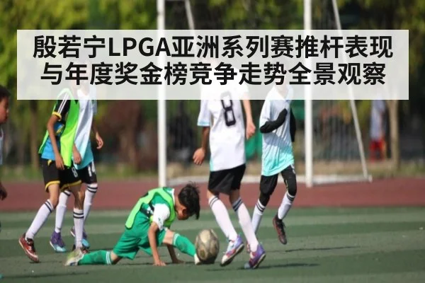 殷若宁LPGA亚洲系列赛推杆表现与年度奖金榜竞争走势全景观察