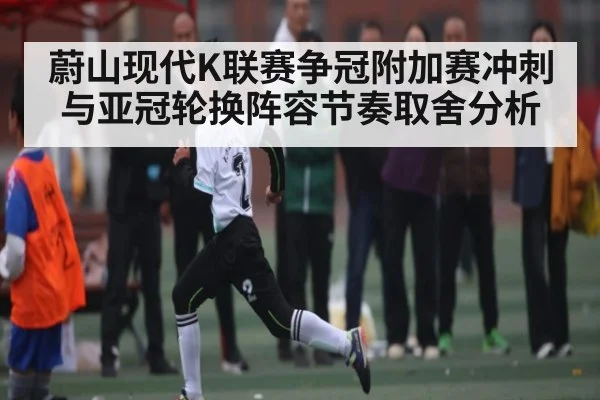 蔚山现代K联赛争冠附加赛冲刺与亚冠轮换阵容节奏取舍分析